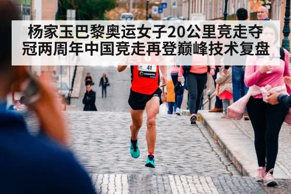 杨家玉巴黎奥运女子20公里竞走夺冠两周年中国竞走再登巅峰技术复盘